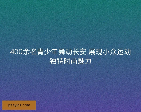 400余名青少年舞动长安 展现小众运动独特时尚魅力