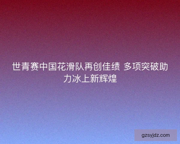 世青赛中国花滑队再创佳绩 多项突破助力冰上新辉煌