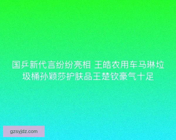 国乒新代言纷纷亮相 王皓农用车马琳垃圾桶孙颖莎护肤品王楚钦豪气十足