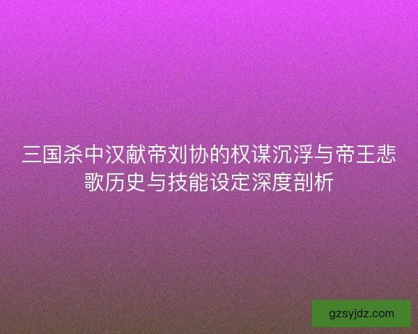 三国杀中汉献帝刘协的权谋沉浮与帝王悲歌历史与技能设定深度剖析