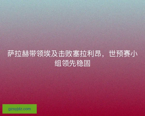 萨拉赫带领埃及击败塞拉利昂，世预赛小组领先稳固