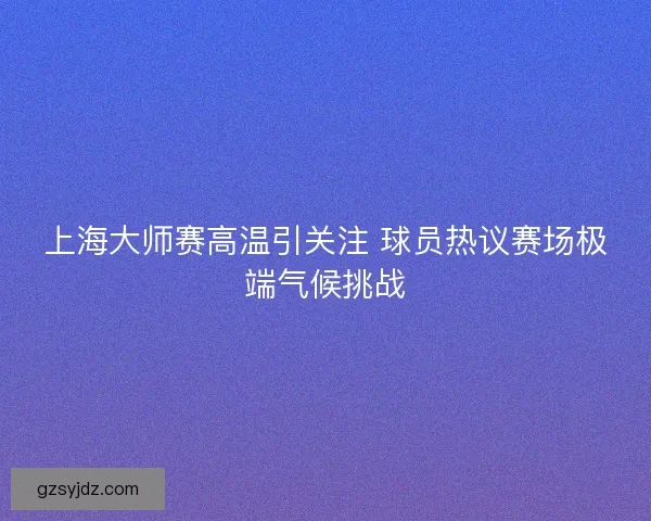 上海大师赛高温引关注 球员热议赛场极端气候挑战