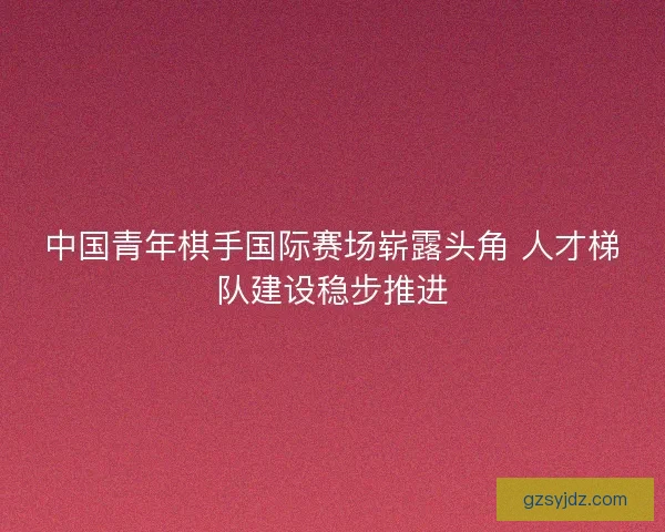 中国青年棋手国际赛场崭露头角 人才梯队建设稳步推进