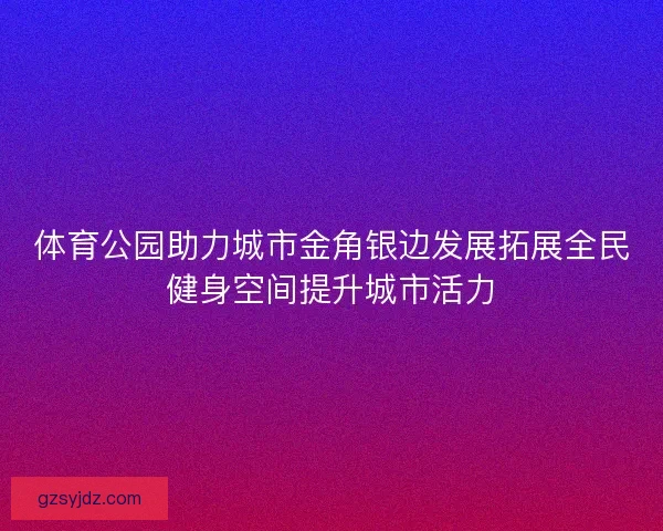 体育公园助力城市金角银边发展拓展全民健身空间提升城市活力
