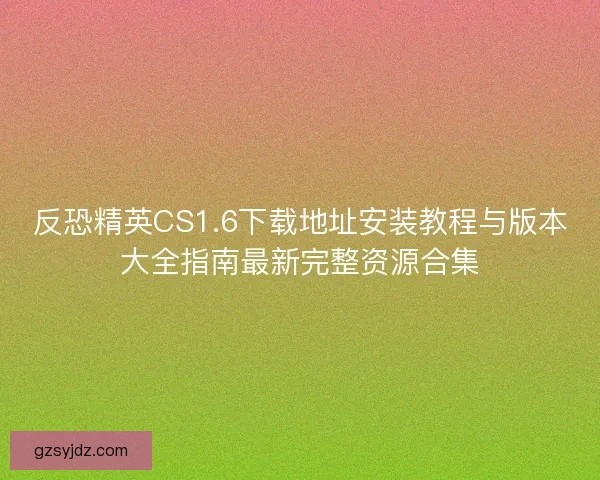 反恐精英CS1.6下载地址安装教程与版本大全指南最新完整资源合集