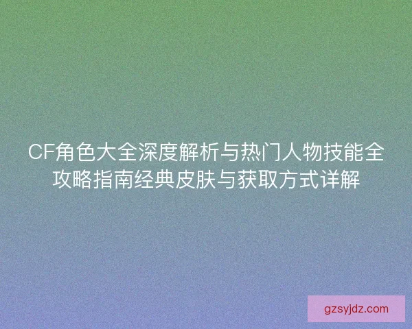 CF角色大全深度解析与热门人物技能全攻略指南经典皮肤与获取方式详解
