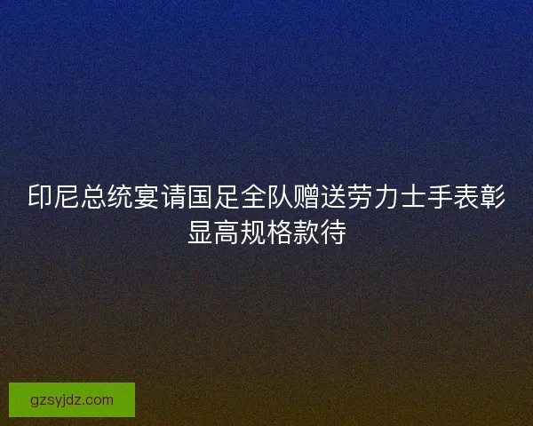印尼总统宴请国足全队赠送劳力士手表彰显高规格款待