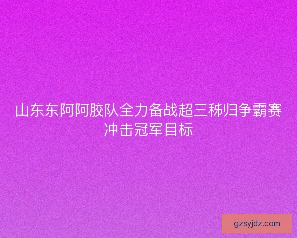 山东东阿阿胶队全力备战超三秭归争霸赛冲击冠军目标