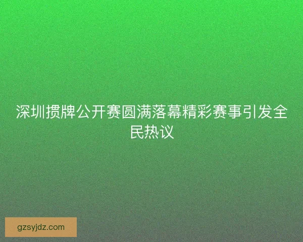 深圳掼牌公开赛圆满落幕精彩赛事引发全民热议