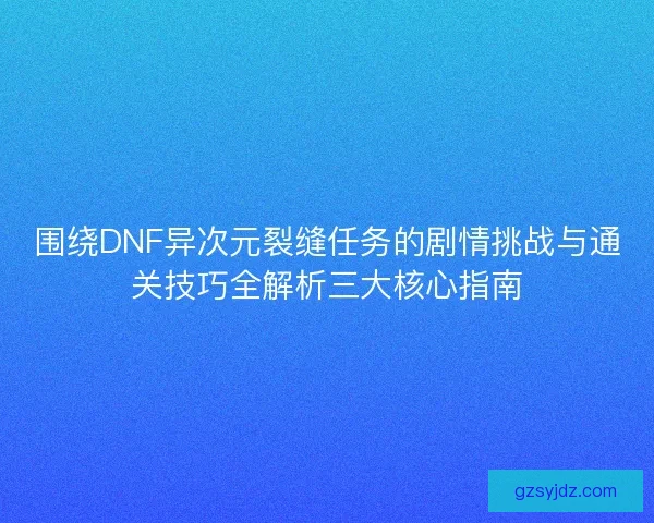 围绕DNF异次元裂缝任务的剧情挑战与通关技巧全解析三大核心指南