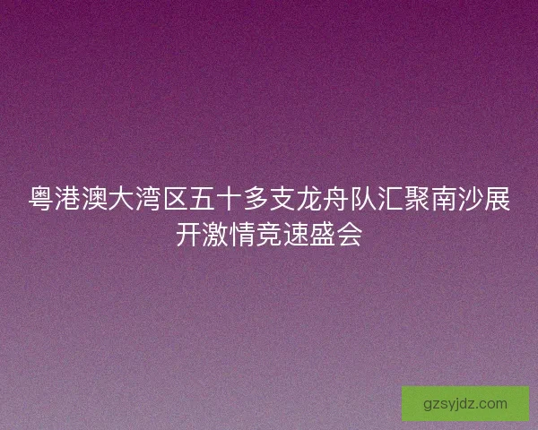 粤港澳大湾区五十多支龙舟队汇聚南沙展开激情竞速盛会
