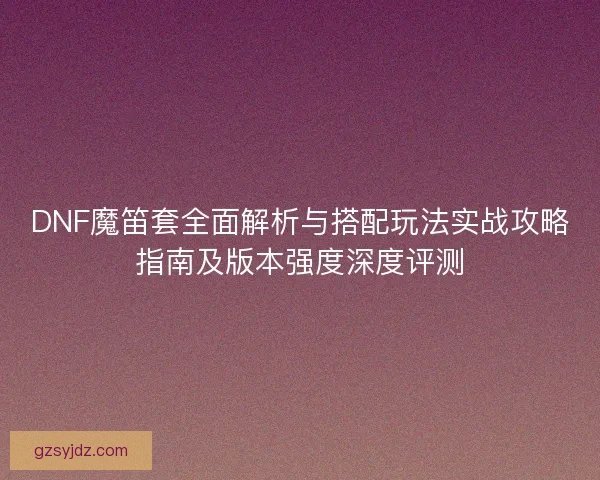 DNF魔笛套全面解析与搭配玩法实战攻略指南及版本强度深度评测