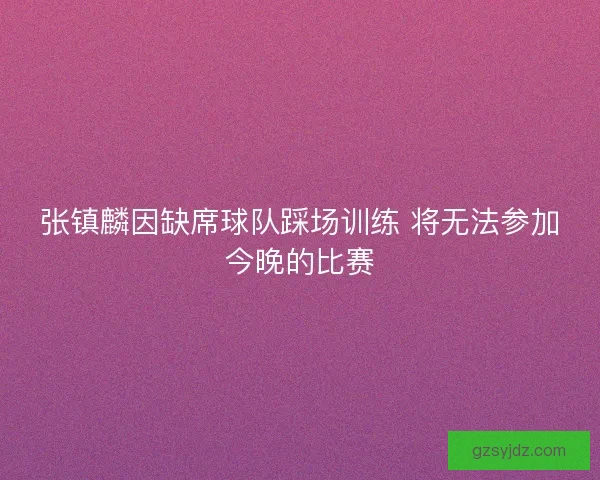 张镇麟因缺席球队踩场训练 将无法参加今晚的比赛